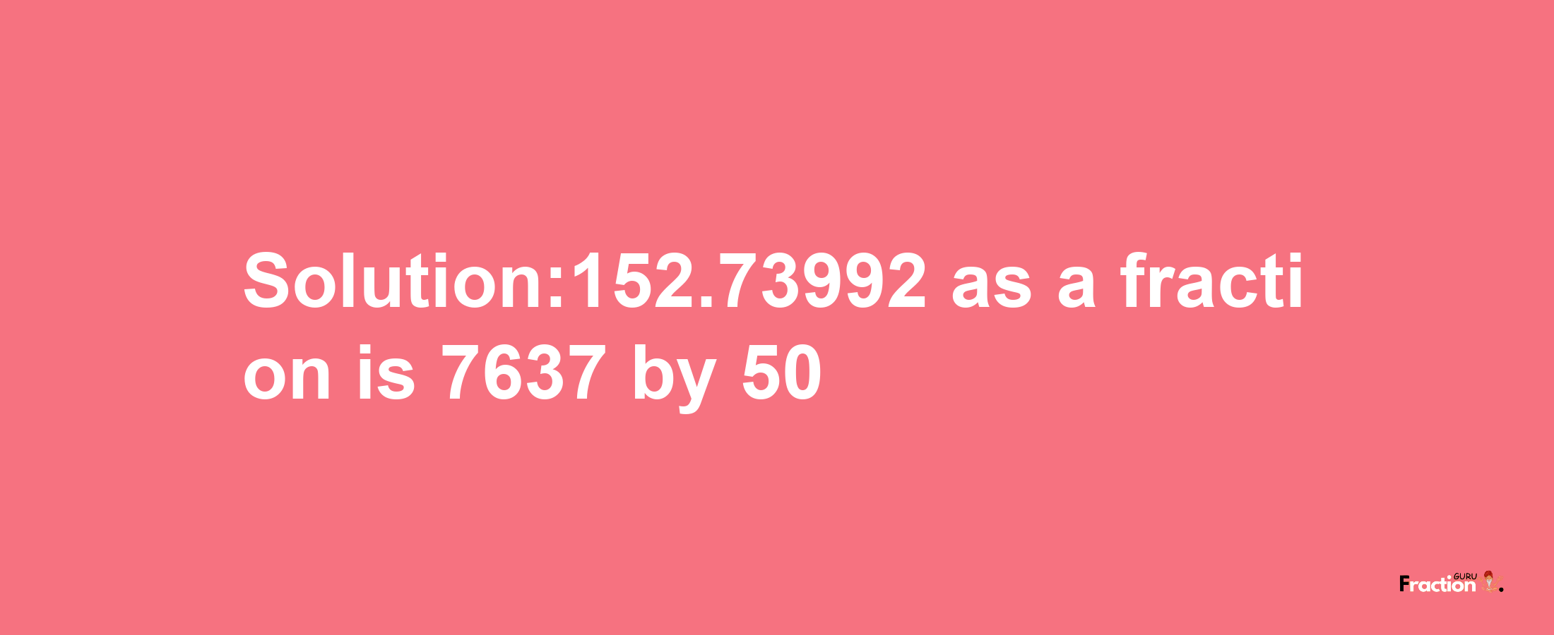 Solution:152.73992 as a fraction is 7637/50