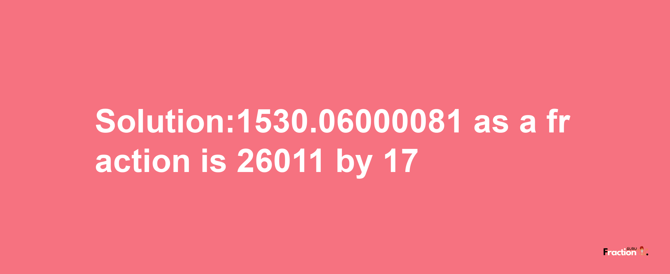 Solution:1530.06000081 as a fraction is 26011/17