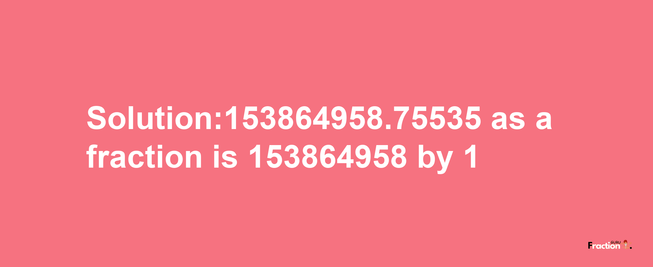 Solution:153864958.75535 as a fraction is 153864958/1