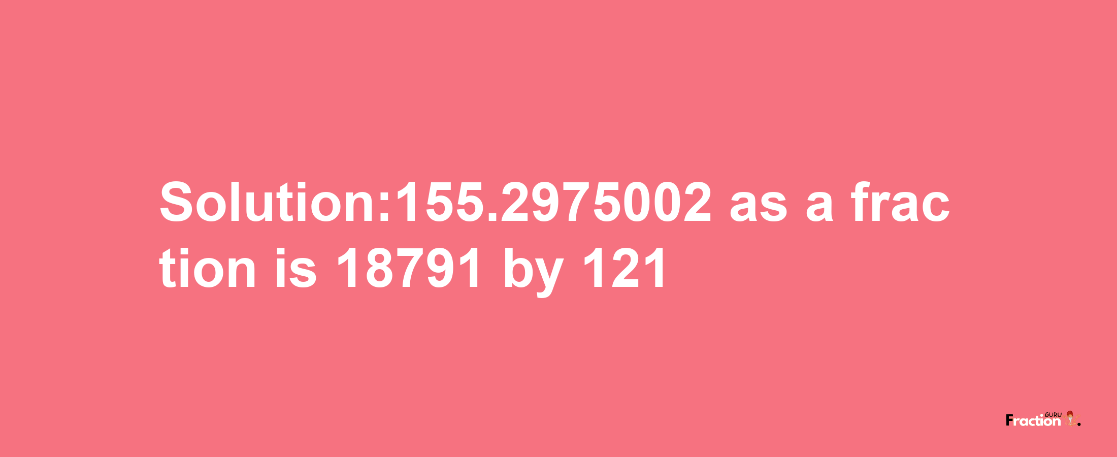 Solution:155.2975002 as a fraction is 18791/121