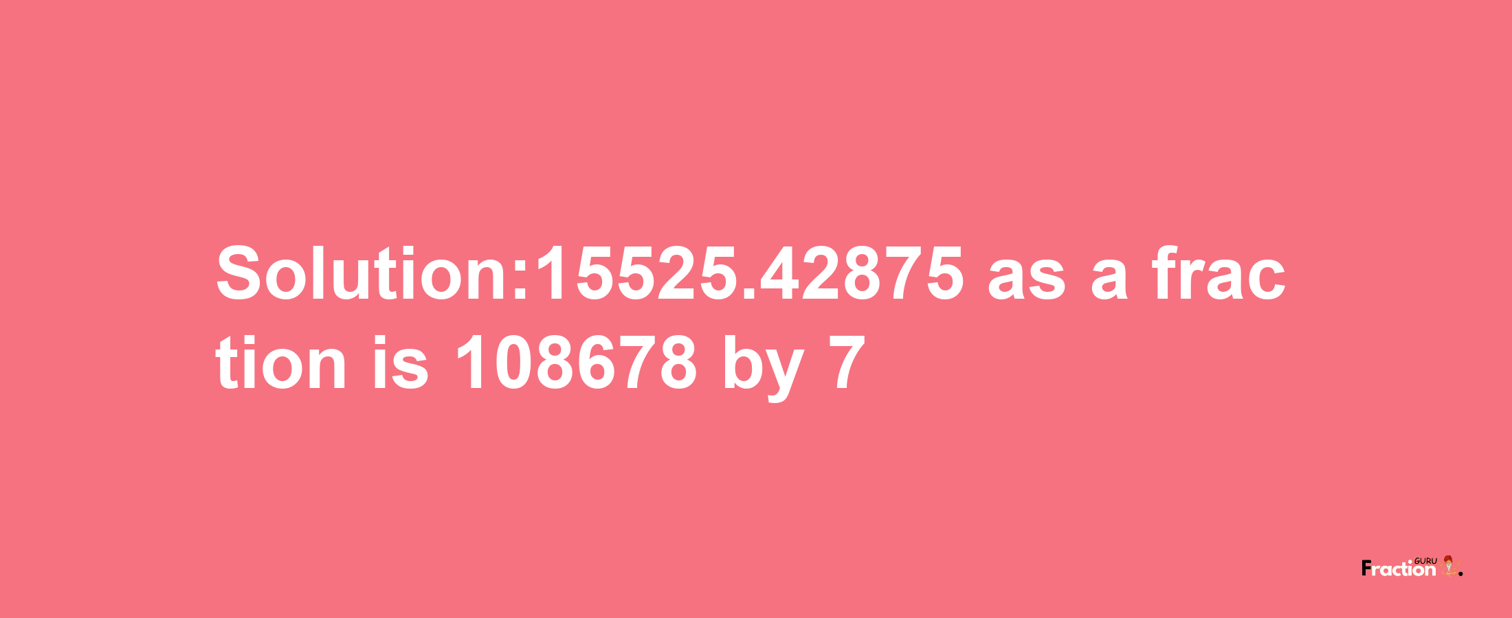 Solution:15525.42875 as a fraction is 108678/7