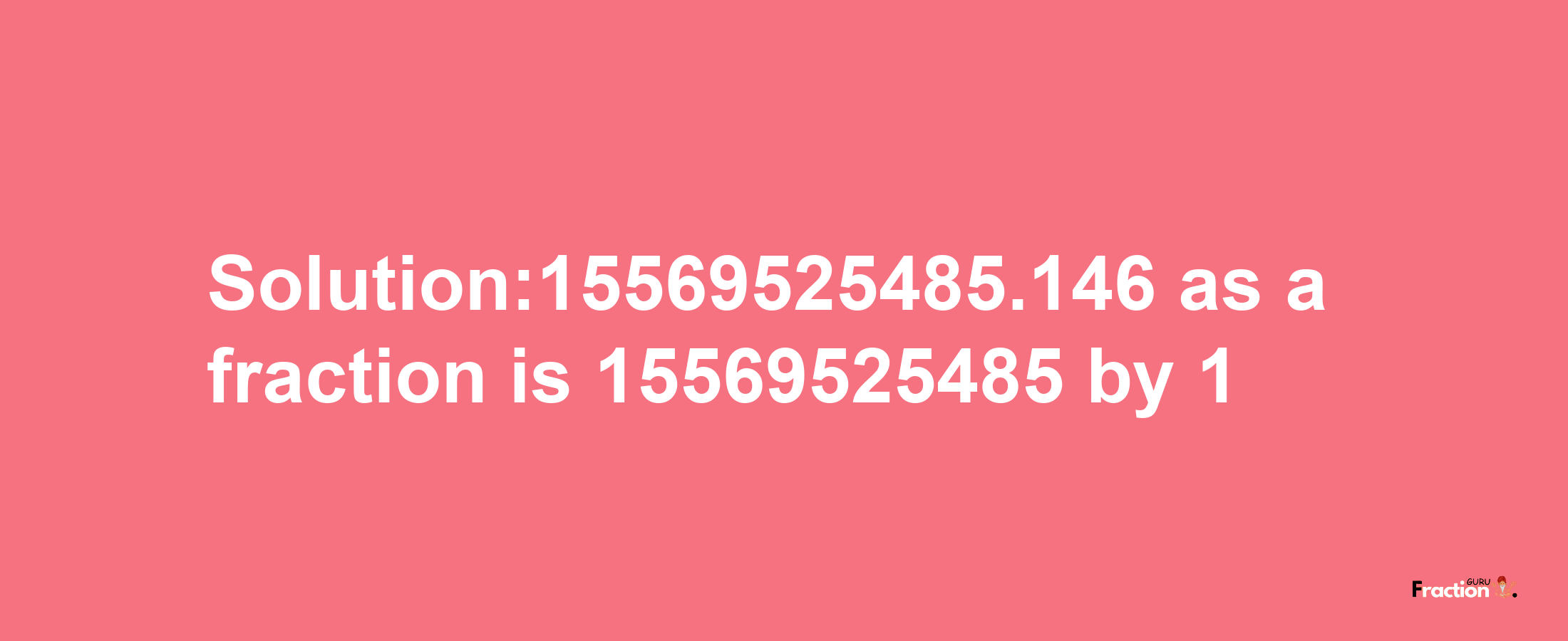 Solution:15569525485.146 as a fraction is 15569525485/1