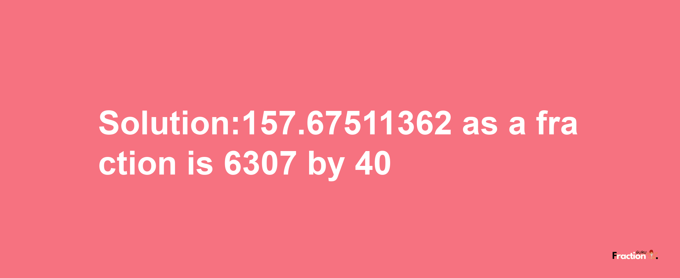 Solution:157.67511362 as a fraction is 6307/40