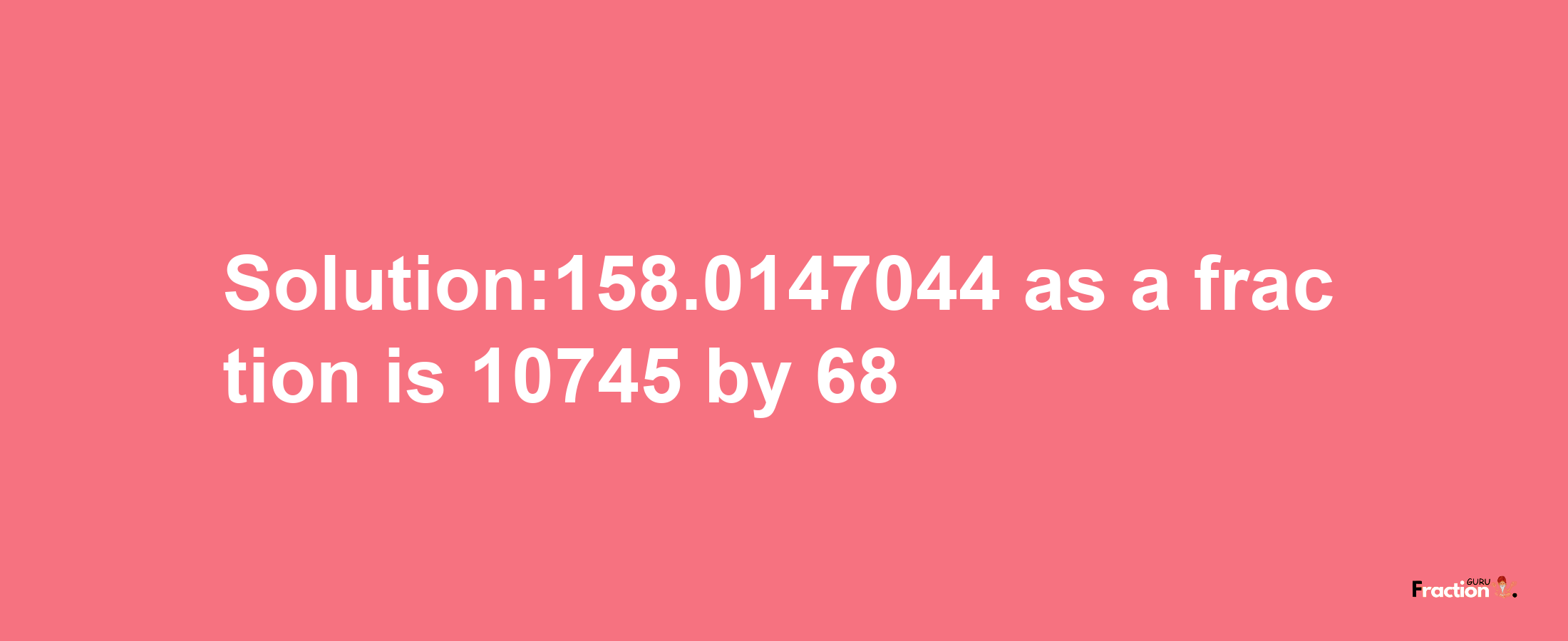 Solution:158.0147044 as a fraction is 10745/68