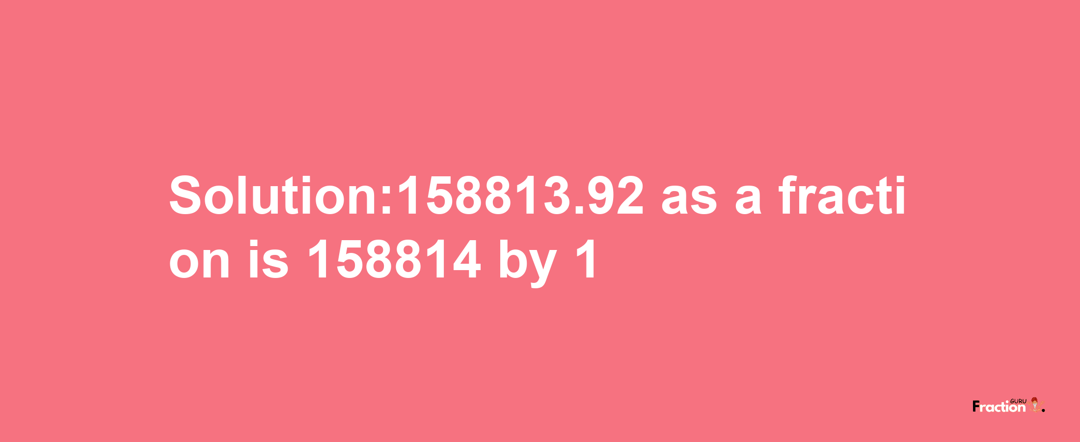 Solution:158813.92 as a fraction is 158814/1