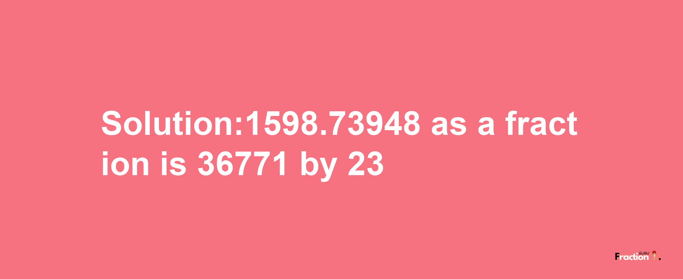 Solution:1598.73948 as a fraction is 36771/23