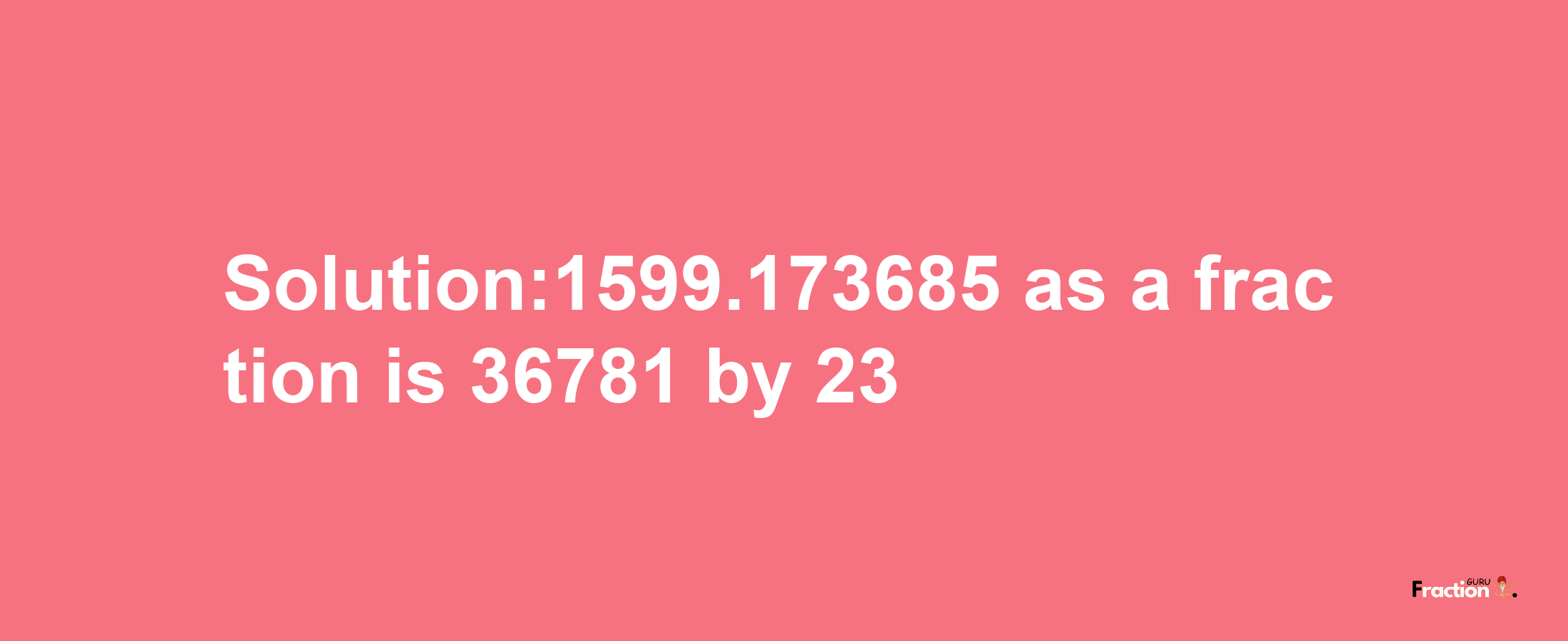 Solution:1599.173685 as a fraction is 36781/23