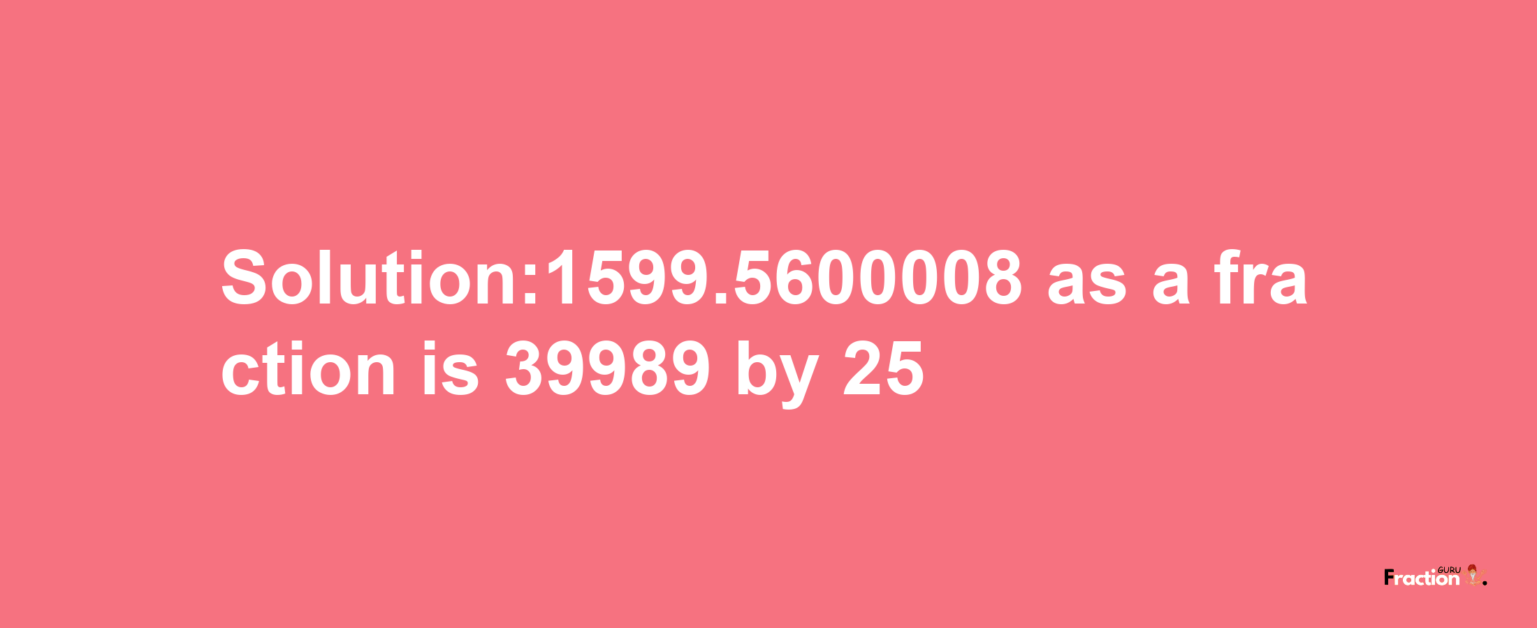 Solution:1599.5600008 as a fraction is 39989/25