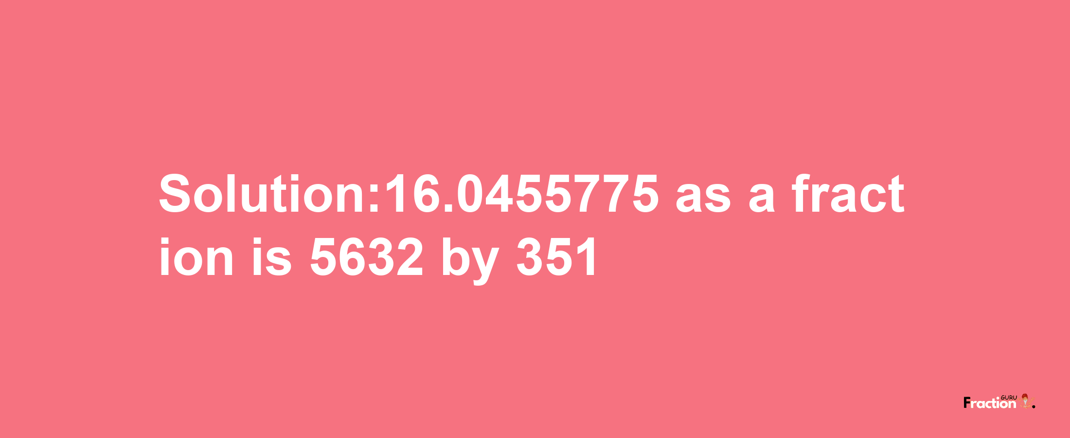 Solution:16.0455775 as a fraction is 5632/351