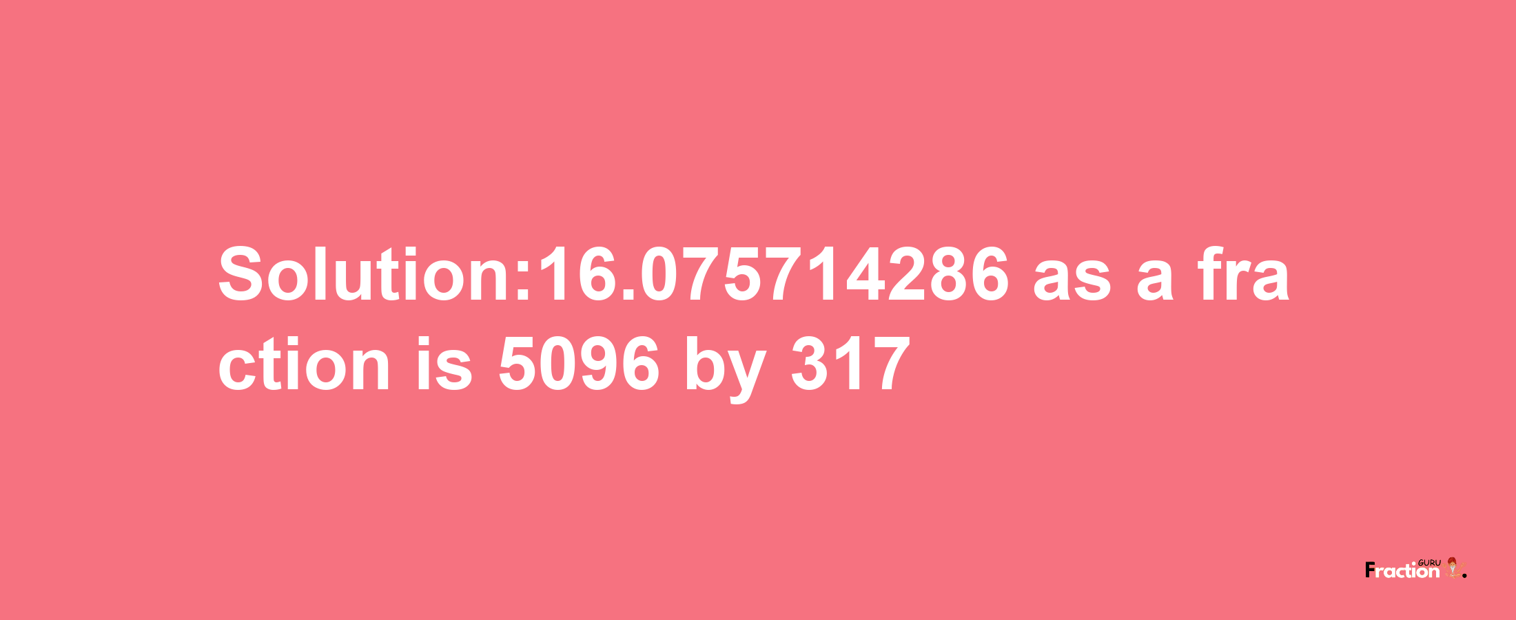 Solution:16.075714286 as a fraction is 5096/317