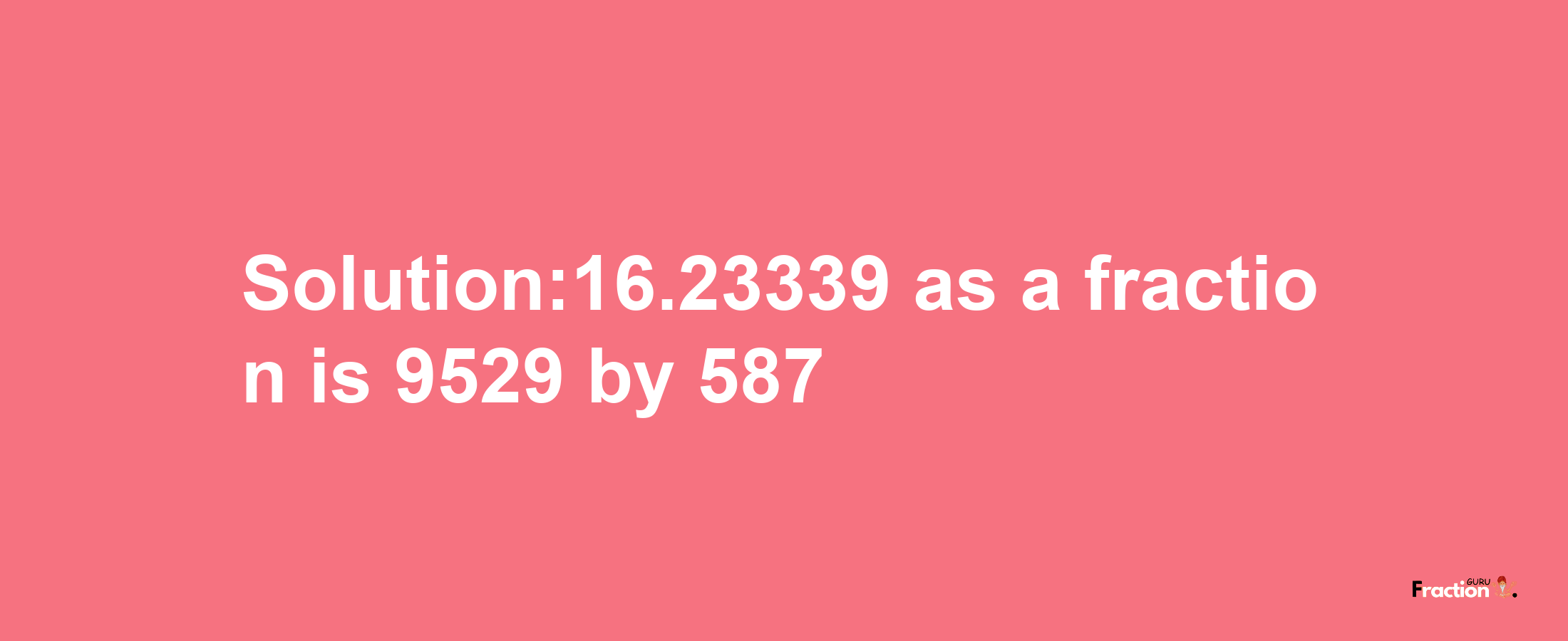 Solution:16.23339 as a fraction is 9529/587