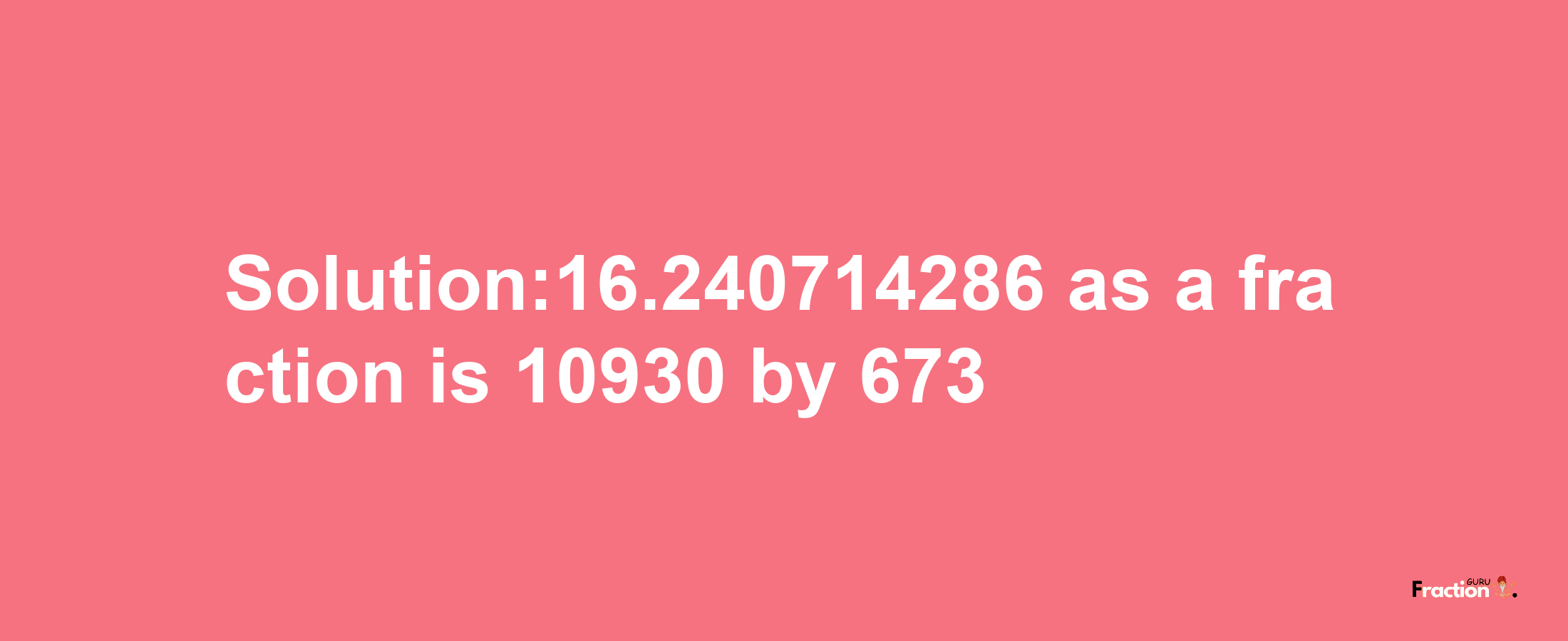 Solution:16.240714286 as a fraction is 10930/673