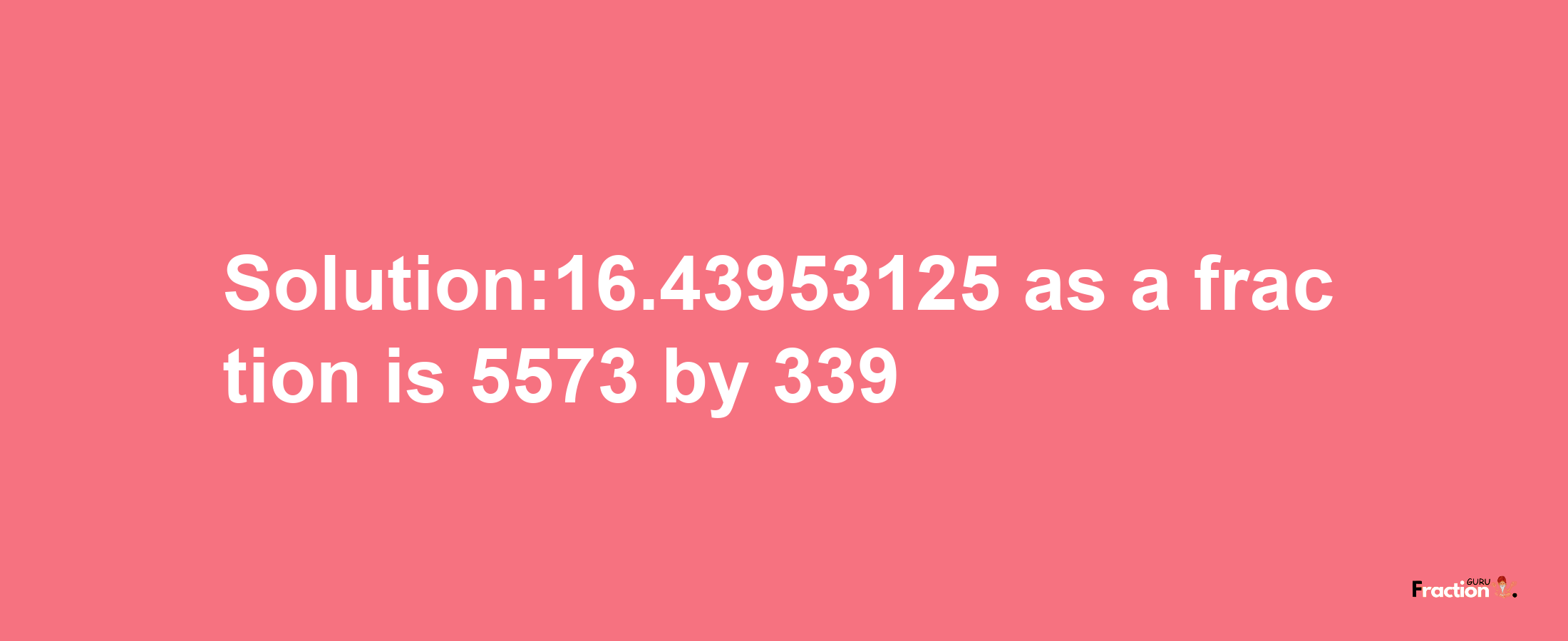 Solution:16.43953125 as a fraction is 5573/339