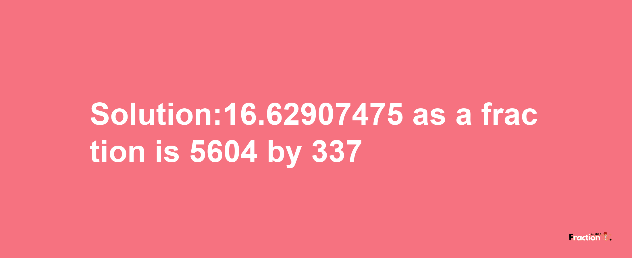 Solution:16.62907475 as a fraction is 5604/337