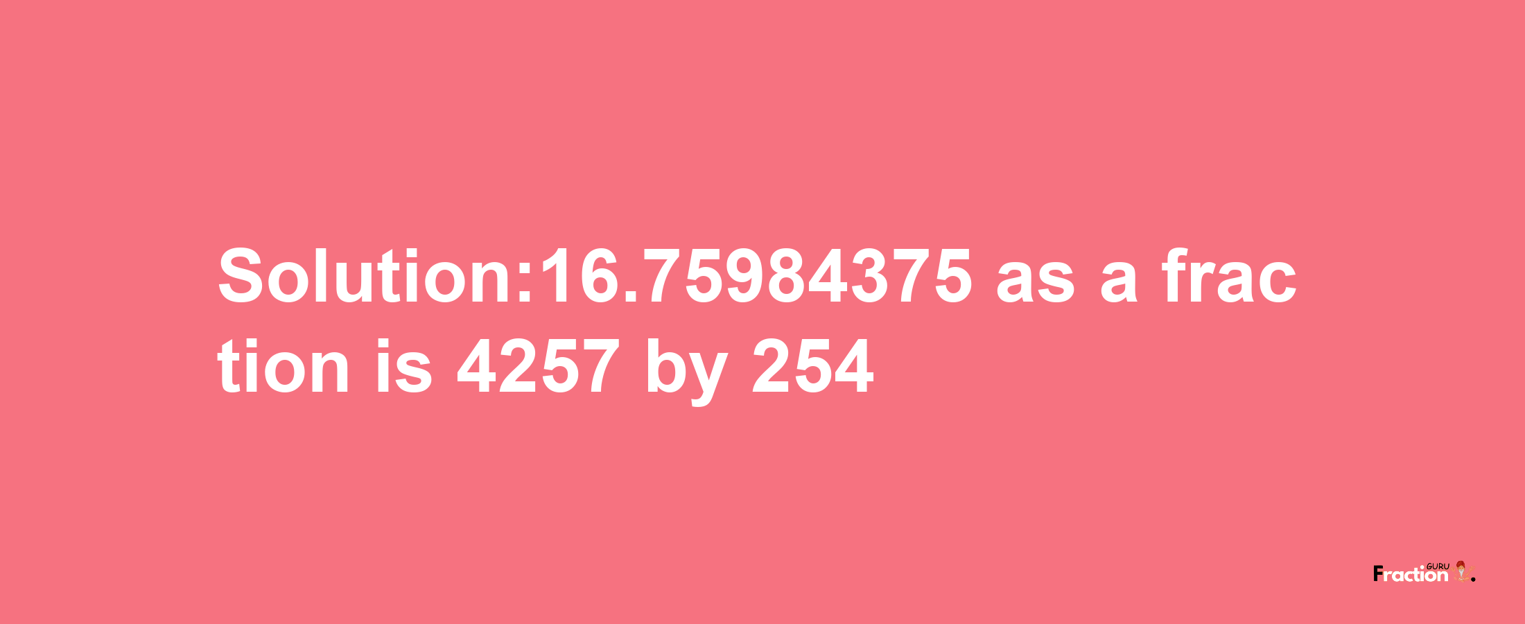 Solution:16.75984375 as a fraction is 4257/254