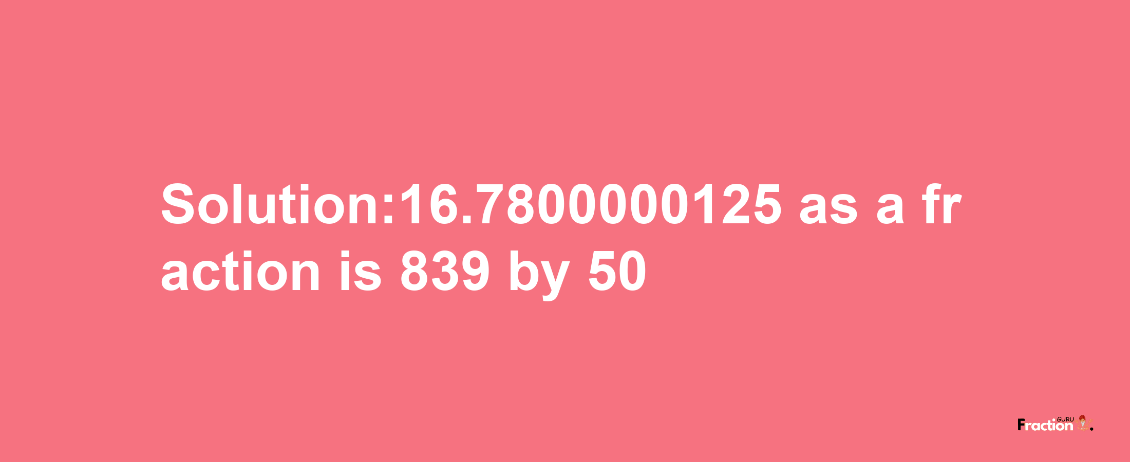 Solution:16.7800000125 as a fraction is 839/50