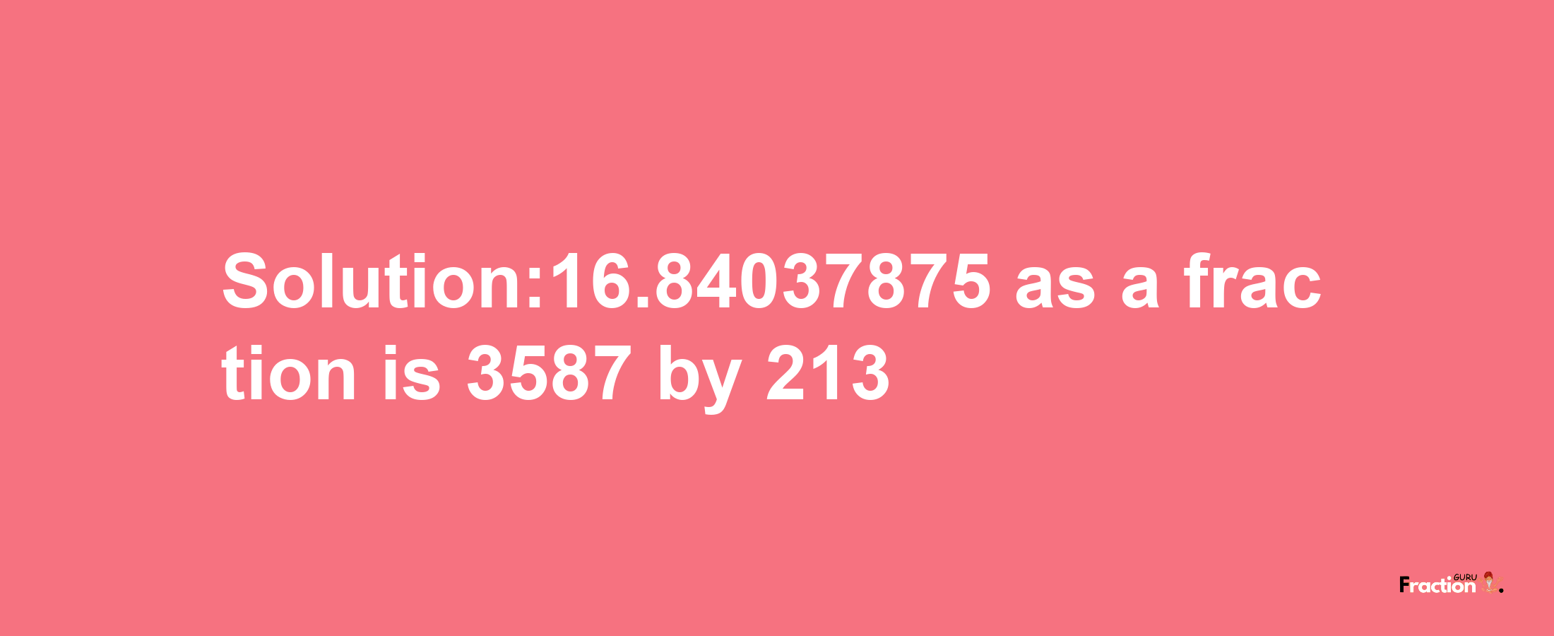 Solution:16.84037875 as a fraction is 3587/213