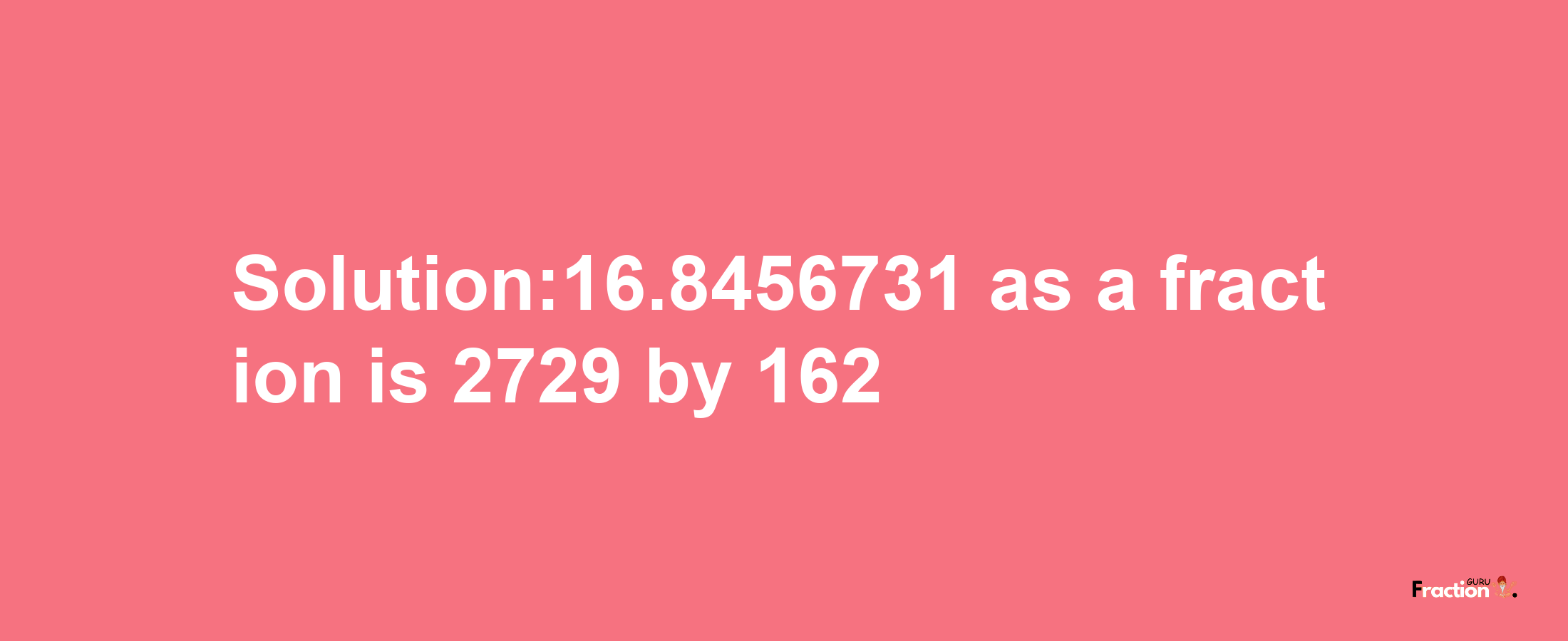 Solution:16.8456731 as a fraction is 2729/162