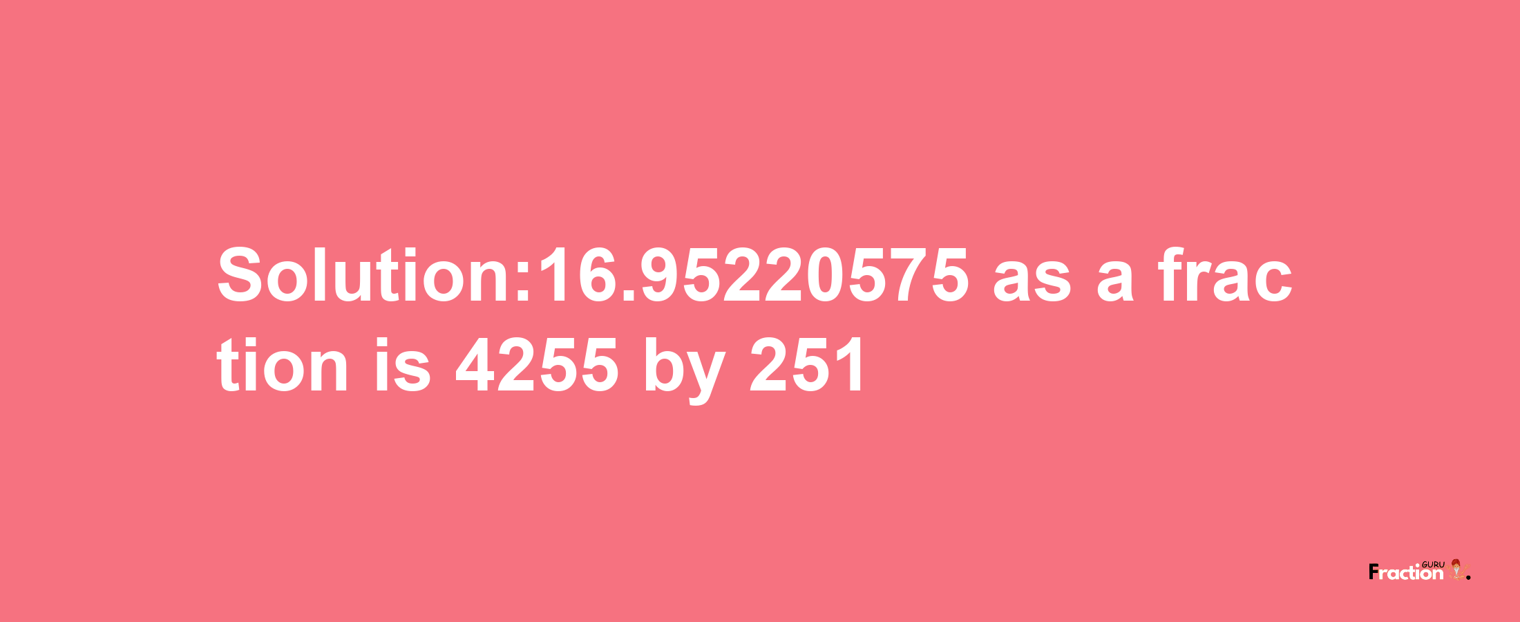 Solution:16.95220575 as a fraction is 4255/251