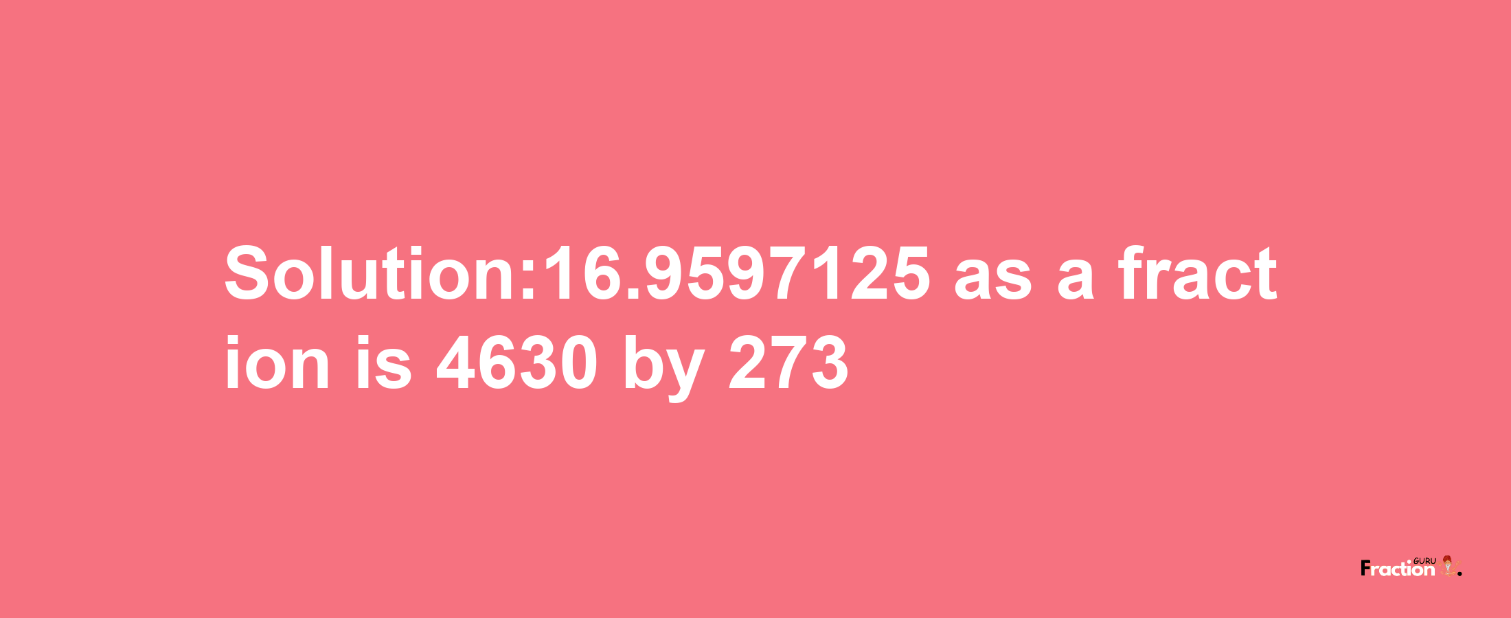 Solution:16.9597125 as a fraction is 4630/273