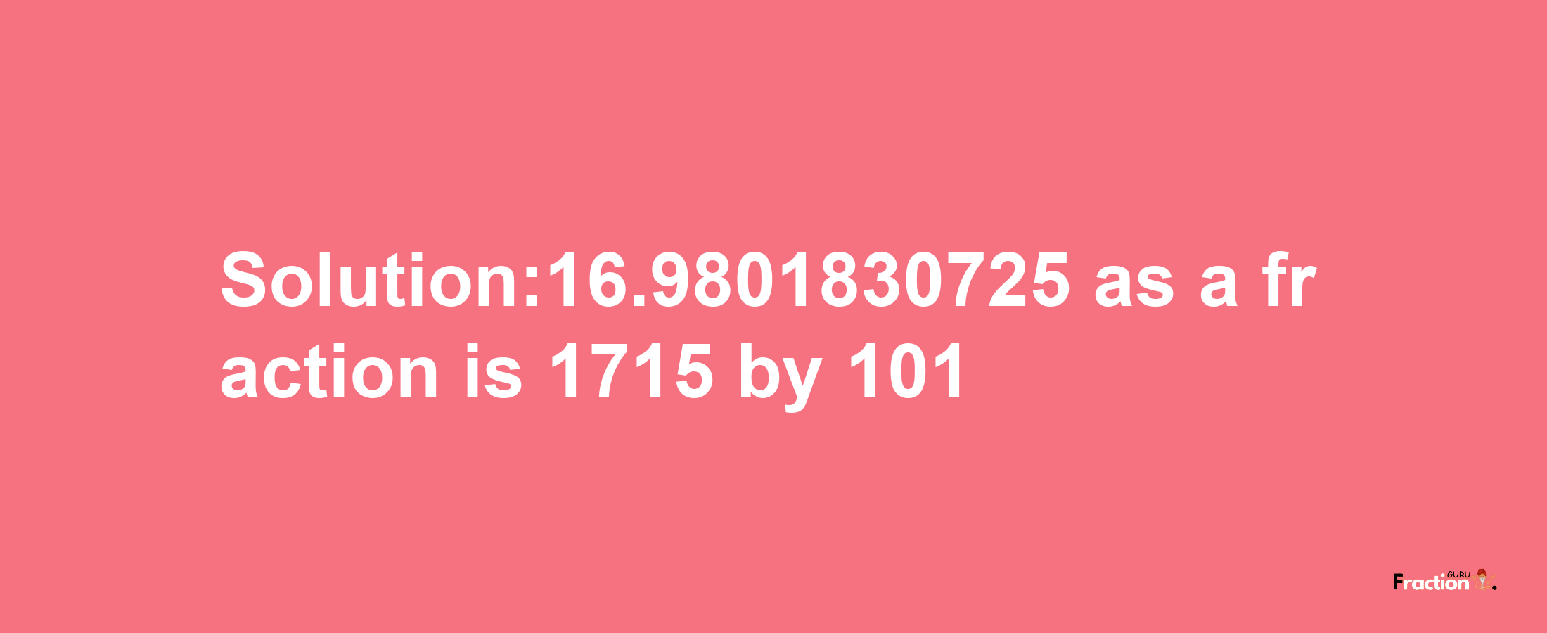 Solution:16.9801830725 as a fraction is 1715/101