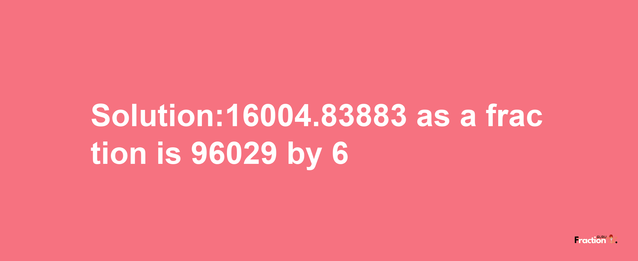 Solution:16004.83883 as a fraction is 96029/6