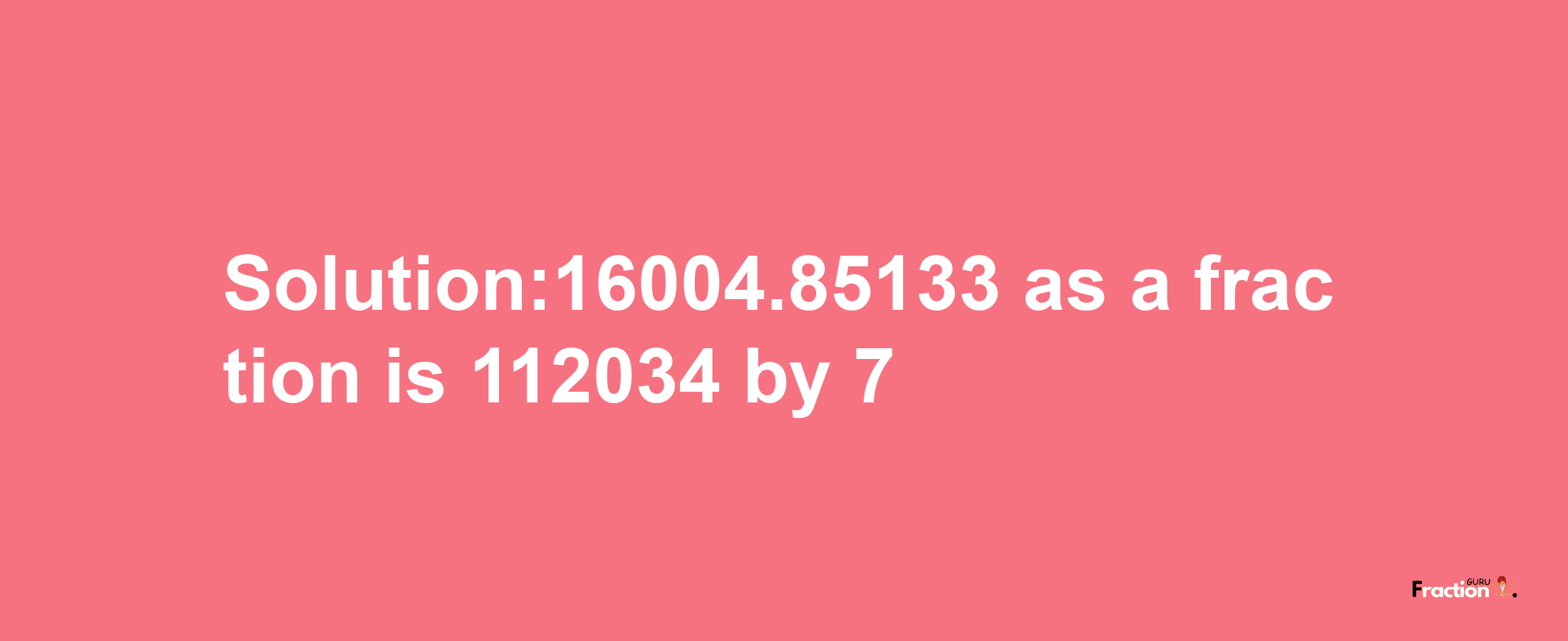 Solution:16004.85133 as a fraction is 112034/7