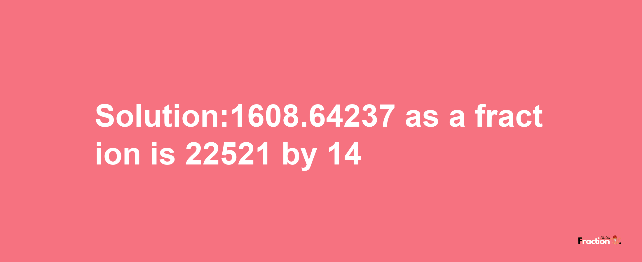 Solution:1608.64237 as a fraction is 22521/14