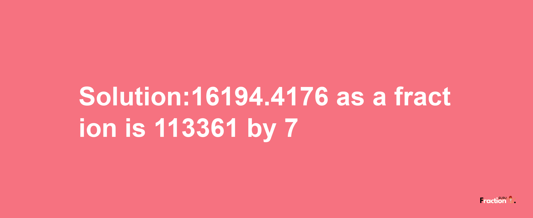 Solution:16194.4176 as a fraction is 113361/7