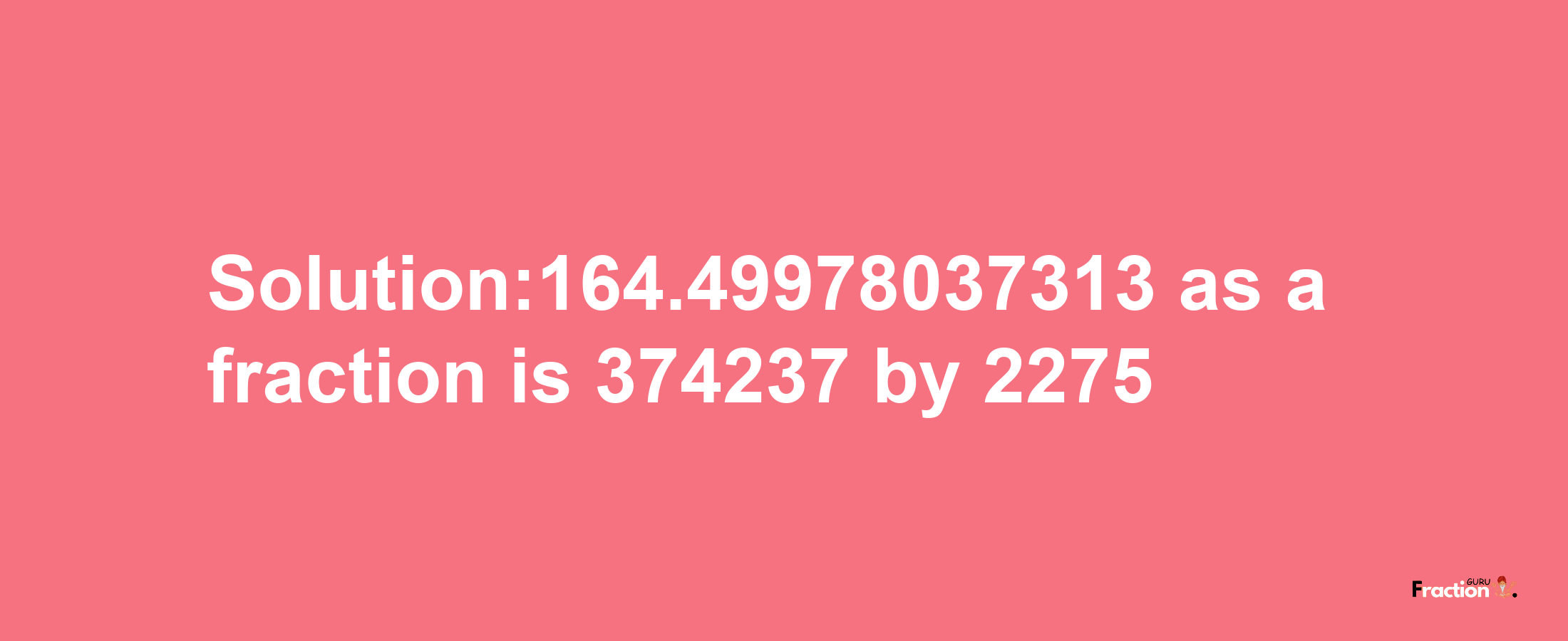 Solution:164.49978037313 as a fraction is 374237/2275