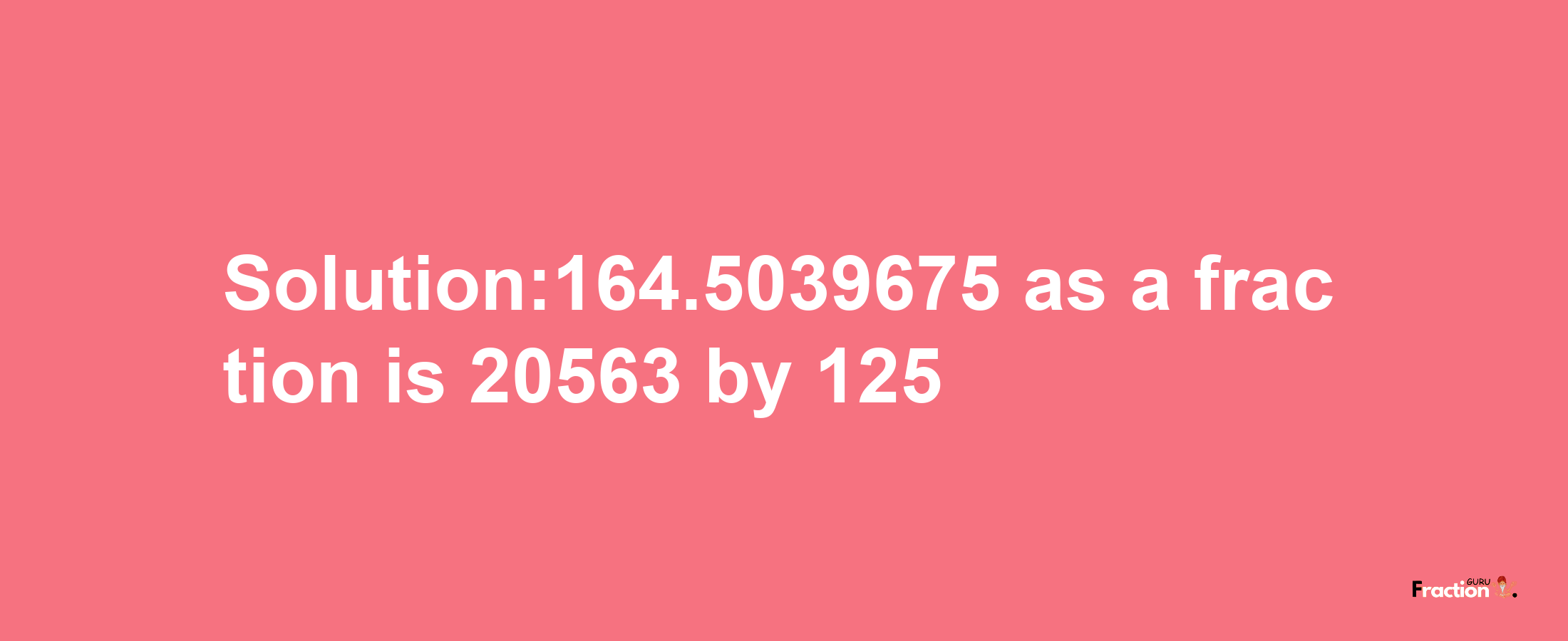 Solution:164.5039675 as a fraction is 20563/125