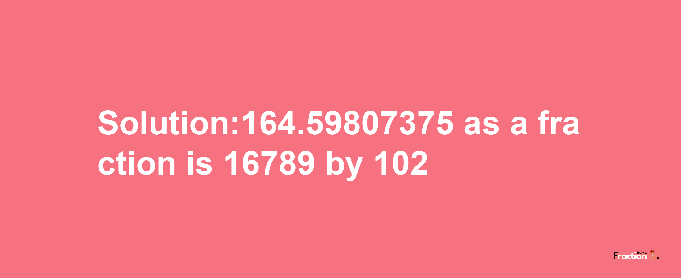 Solution:164.59807375 as a fraction is 16789/102