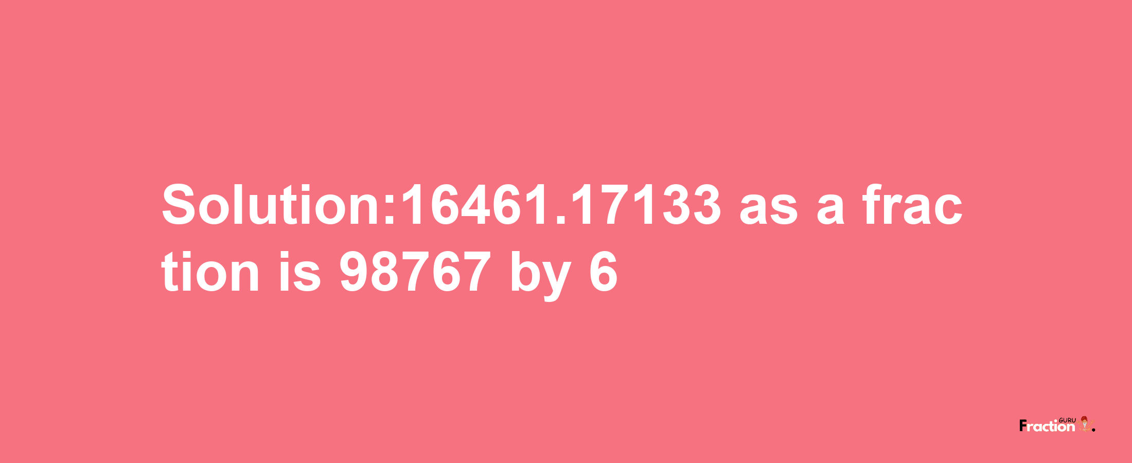 Solution:16461.17133 as a fraction is 98767/6