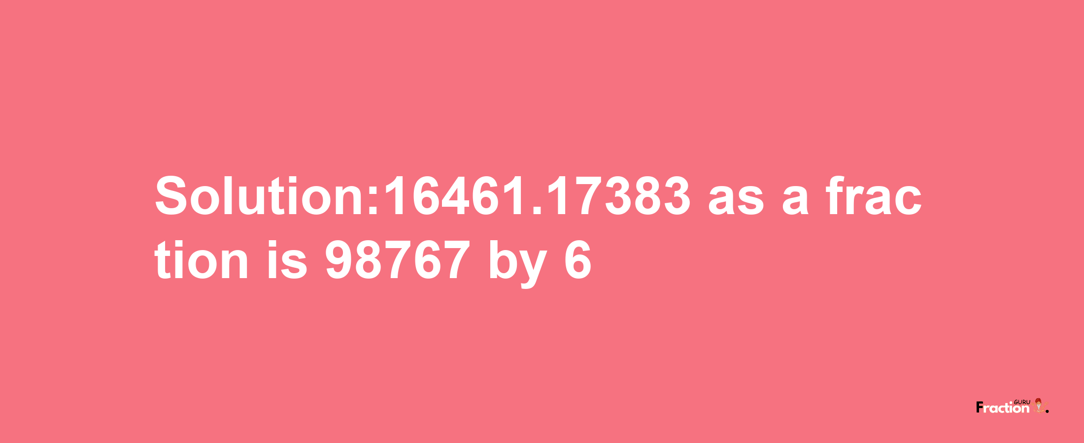 Solution:16461.17383 as a fraction is 98767/6