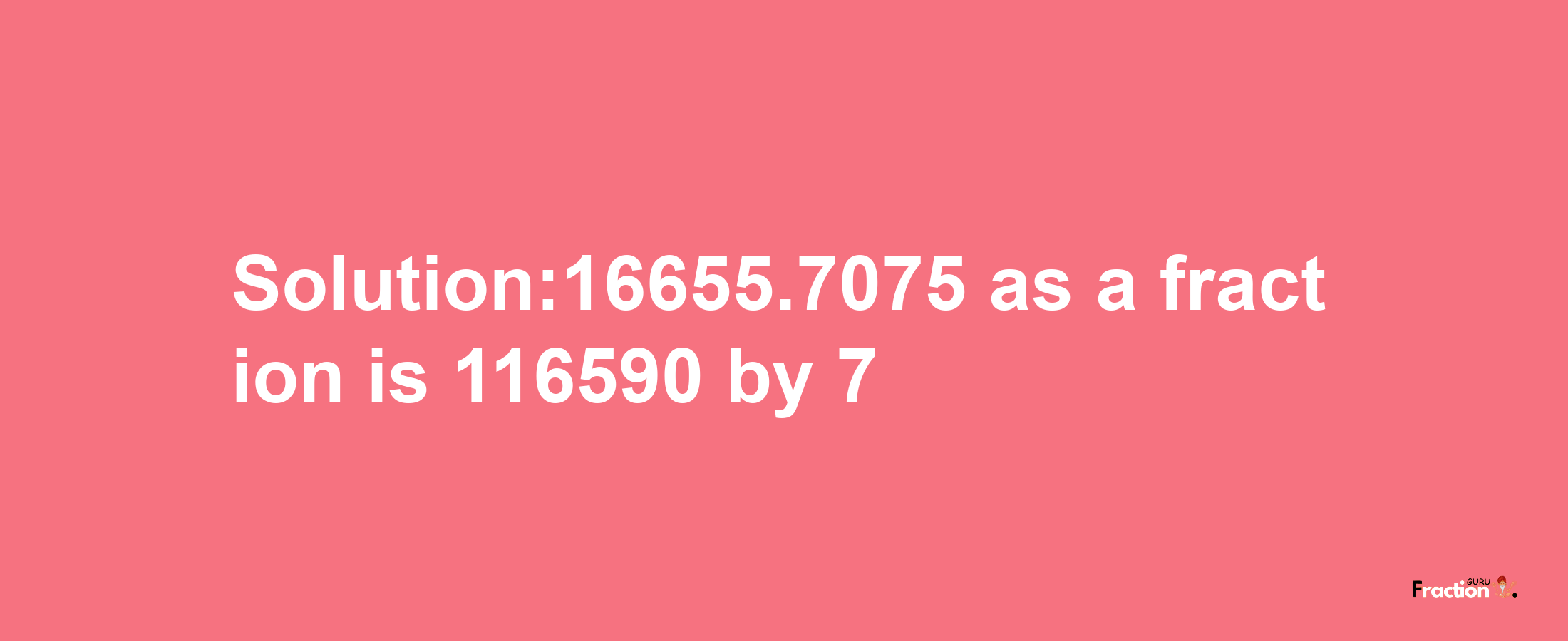 Solution:16655.7075 as a fraction is 116590/7