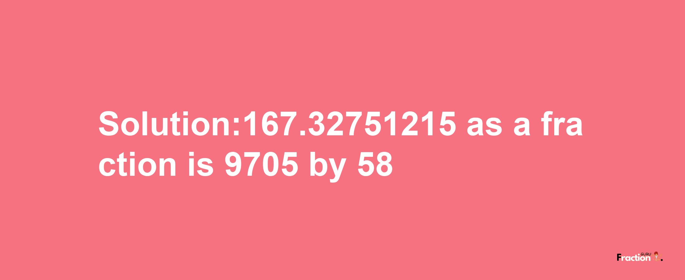 Solution:167.32751215 as a fraction is 9705/58