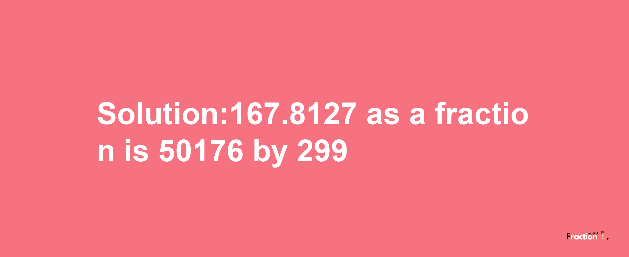 Solution:167.8127 as a fraction is 50176/299