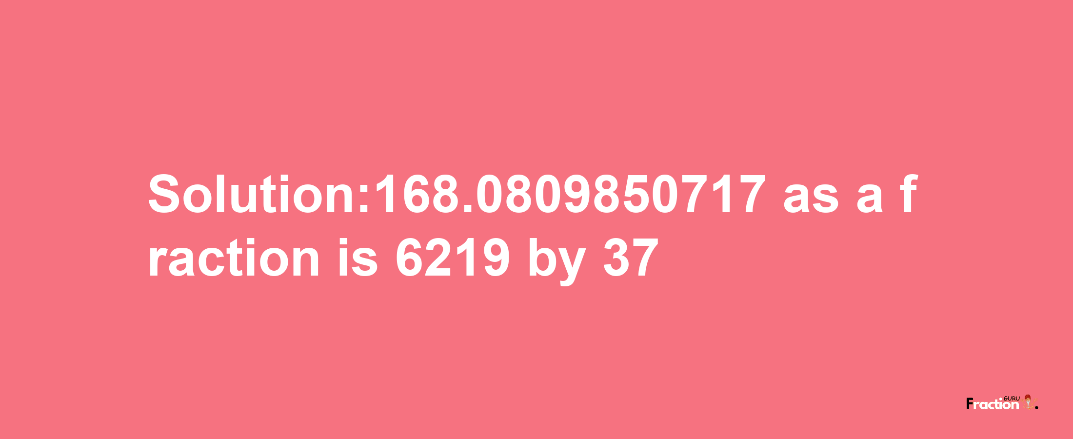 Solution:168.0809850717 as a fraction is 6219/37