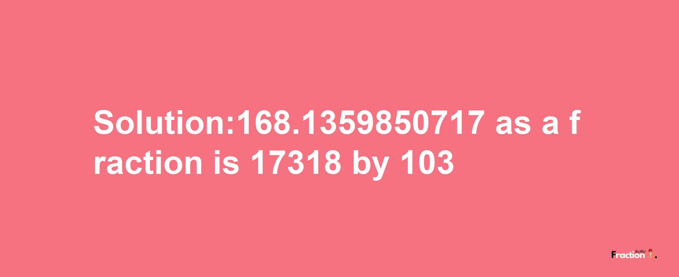 Solution:168.1359850717 as a fraction is 17318/103