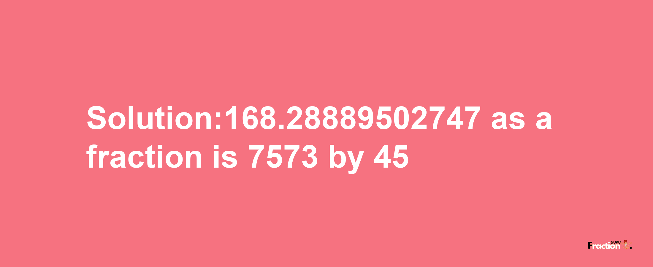 Solution:168.28889502747 as a fraction is 7573/45