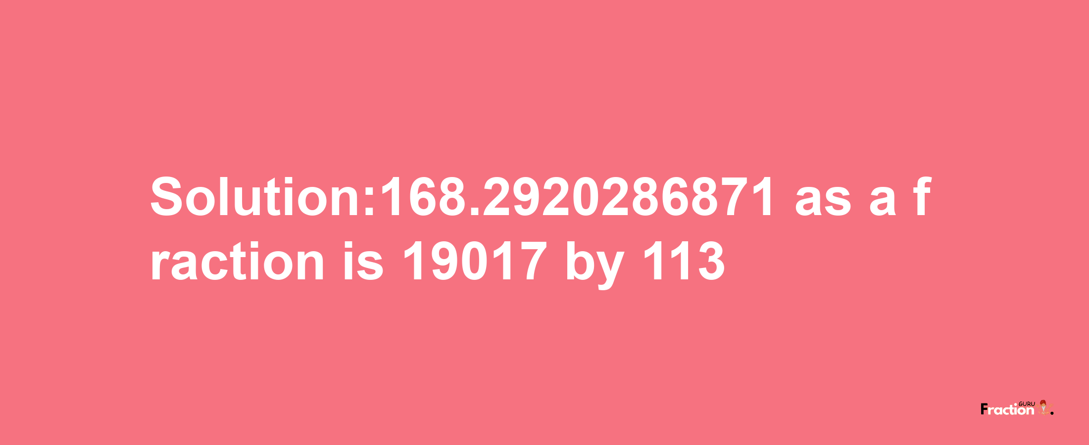 Solution:168.2920286871 as a fraction is 19017/113