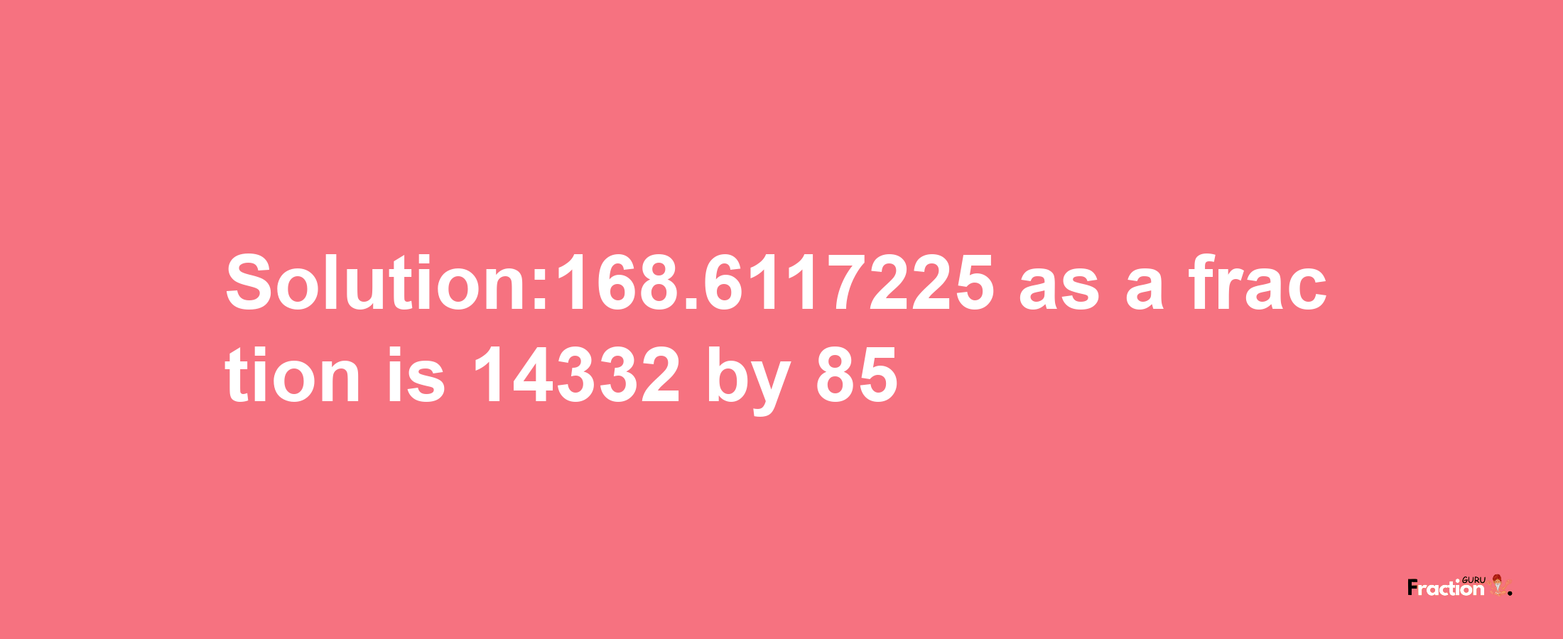 Solution:168.6117225 as a fraction is 14332/85