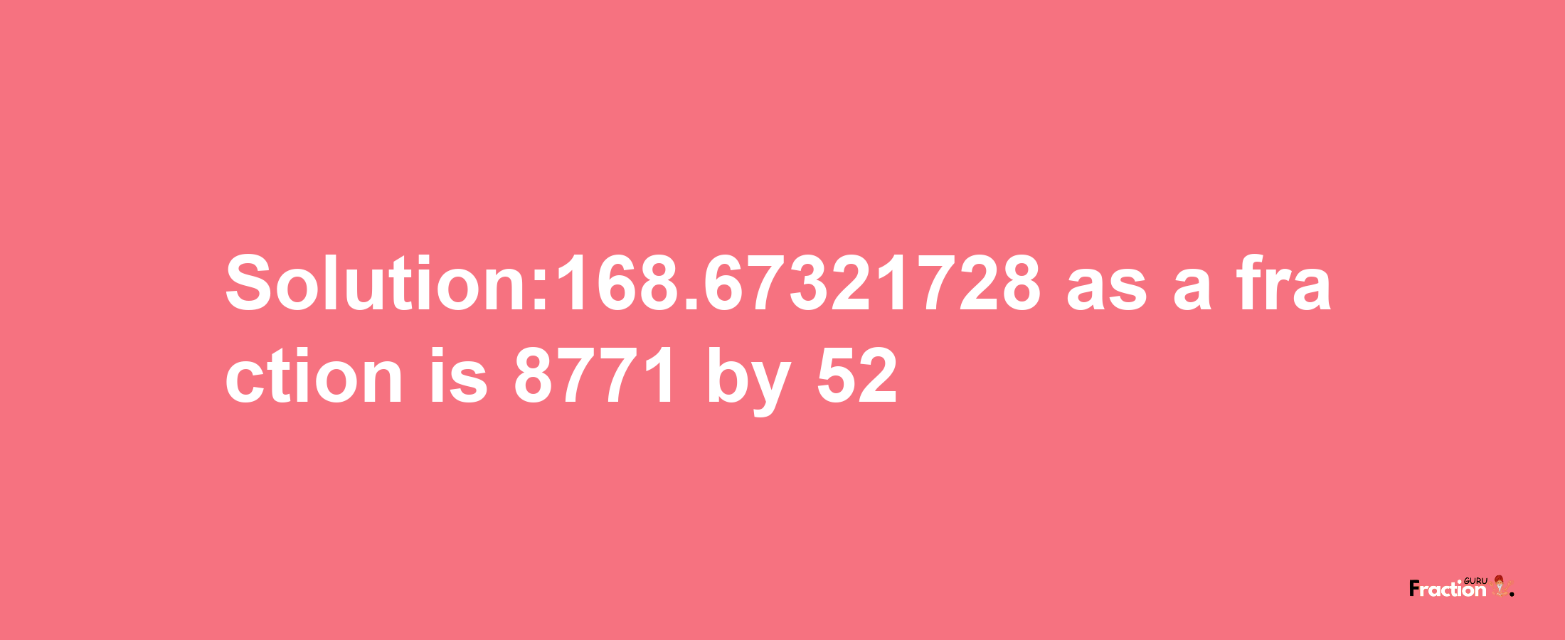 Solution:168.67321728 as a fraction is 8771/52