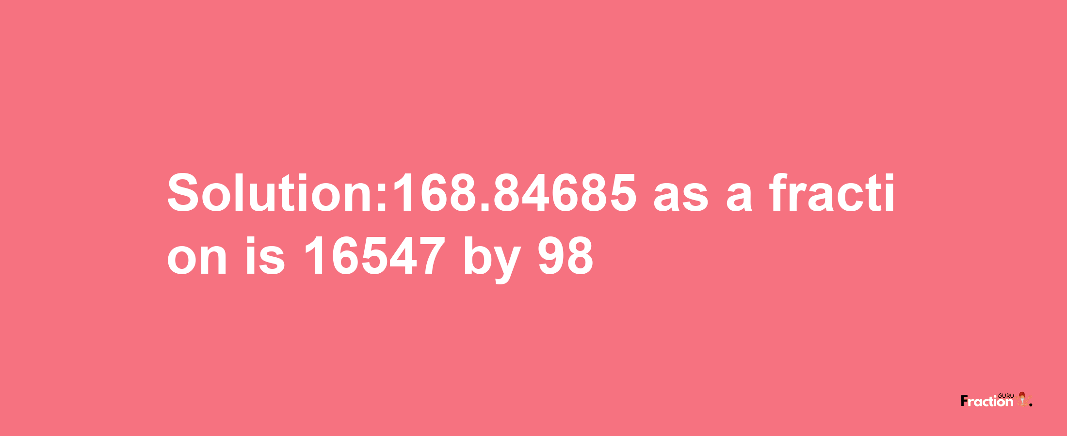 Solution:168.84685 as a fraction is 16547/98