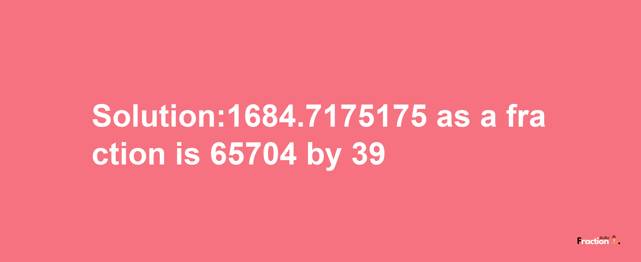 Solution:1684.7175175 as a fraction is 65704/39