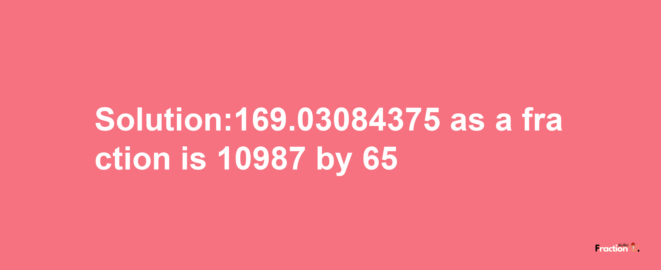 Solution:169.03084375 as a fraction is 10987/65