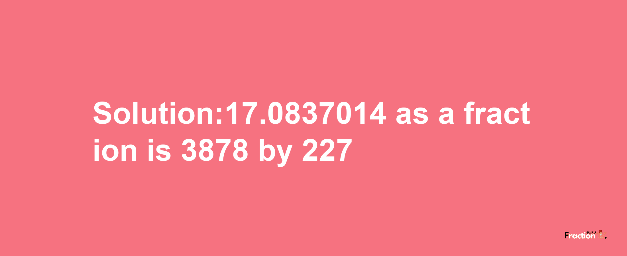 Solution:17.0837014 as a fraction is 3878/227