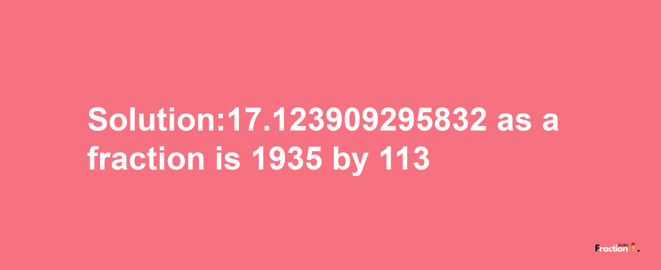 Solution:17.123909295832 as a fraction is 1935/113