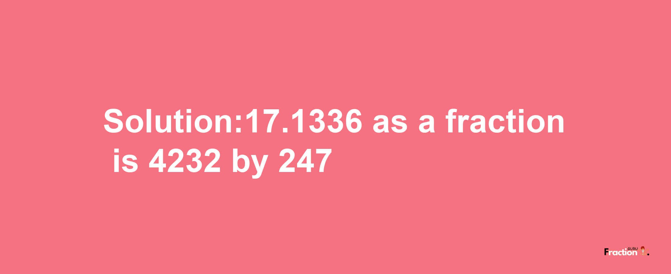 Solution:17.1336 as a fraction is 4232/247