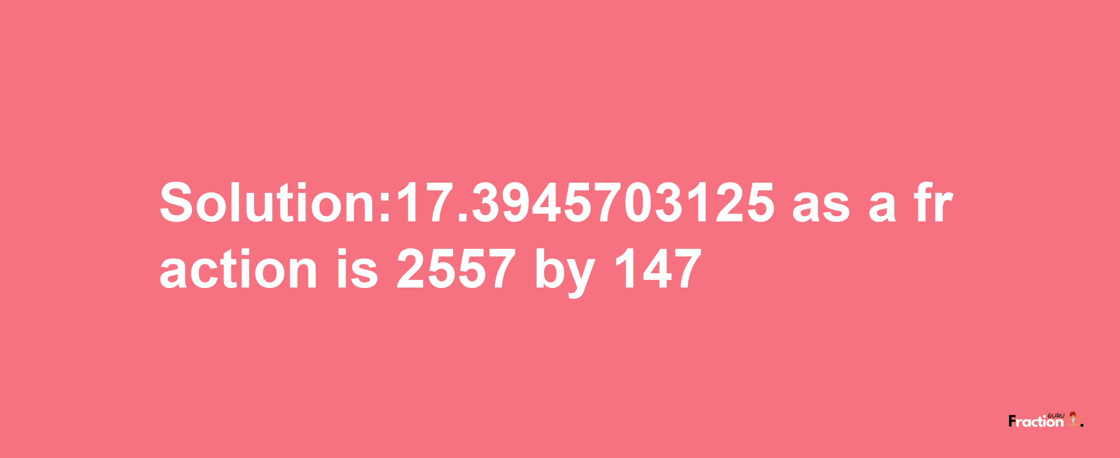 Solution:17.3945703125 as a fraction is 2557/147